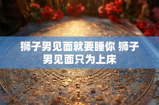 狮子男见面就要睡你 狮子男见面只为上床