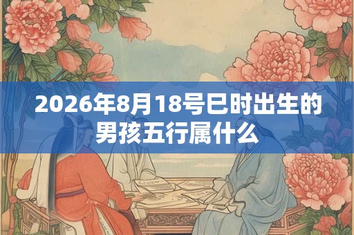2026年8月18号巳时出生的男孩五行属什么 2026年8月18号巳时出生的男孩五行属什么