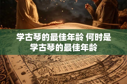 学古琴的最佳年龄 何时是学古琴的最佳年龄 学古琴的最佳年龄 何时是学古琴的最佳年龄