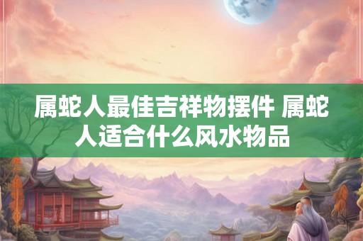 属蛇人最佳吉祥物摆件 属蛇人适合什么风水物品 属蛇人最佳吉祥物摆件 属蛇人适合什么风水物品