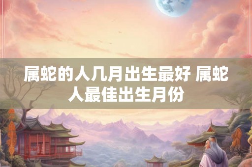 属蛇的人几月出生最好 属蛇人最佳出生月份