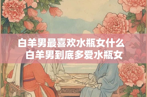 白羊男最喜欢水瓶女什么  白羊男到底多爱水瓶女
