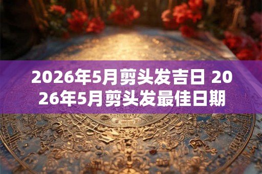 2026年5月剪头发吉日 2026年5月剪头发最佳日期