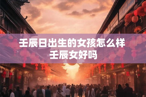 壬辰日出生的女孩怎么样 壬辰女好吗