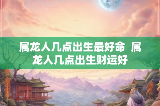 属龙人几点出生最好命  属龙人几点出生财运好