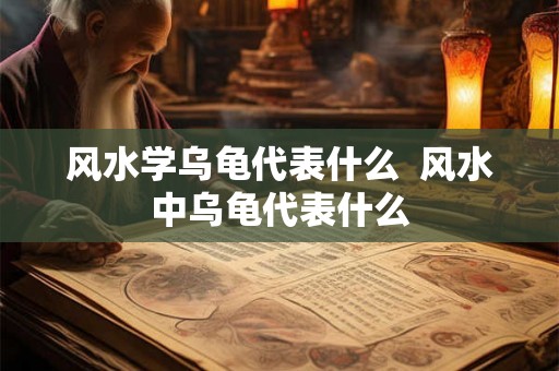 风水学乌龟代表什么  风水中乌龟代表什么