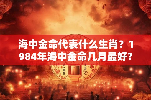 海中金命代表什么生肖?1984年海中金命几月最好? 海中金命代表什么生肖?1984年海中金命几月最好?