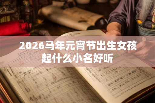 2026马年元宵节出生女孩起什么小名好听 2026马年元宵节出生女孩起什么小名好听