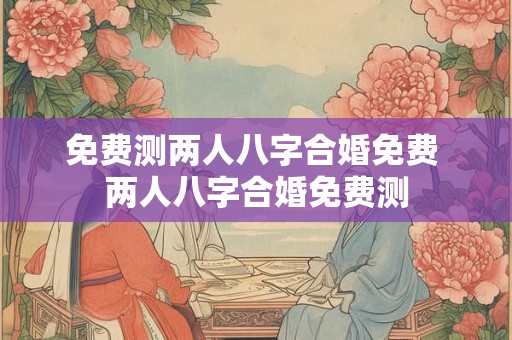 免费测两人八字合婚免费 两人八字合婚免费测