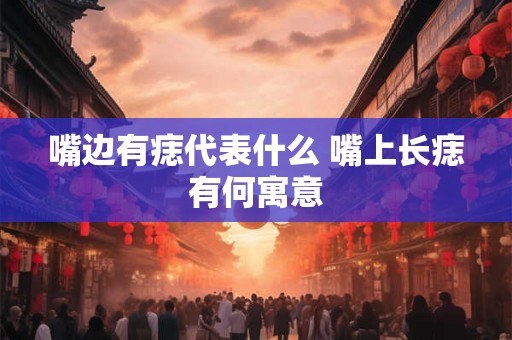 嘴边有痣代表什么 嘴上长痣有何寓意