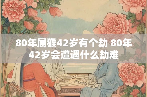 80年属猴42岁有个劫 80年42岁会遭遇什么劫难 80年属猴42岁有个劫 80年42岁会遭遇什么劫难