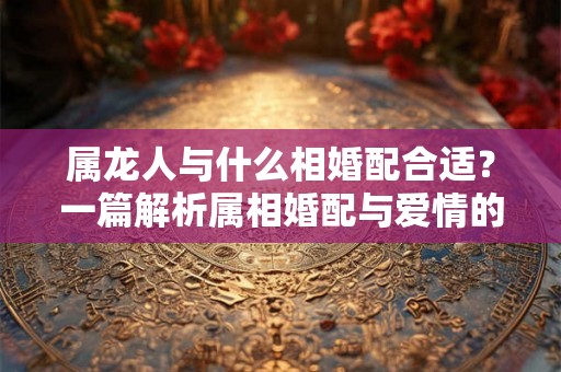属龙人与什么相婚配合适？一篇解析属相婚配与爱情的文章