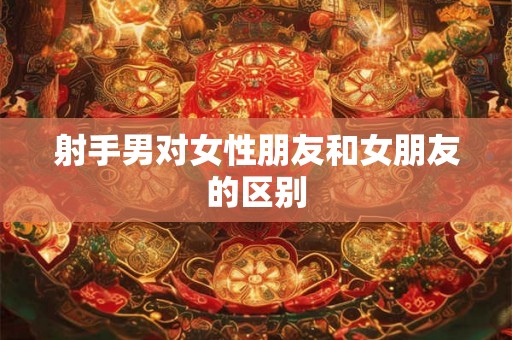 射手男对女性朋友和女朋友的区别