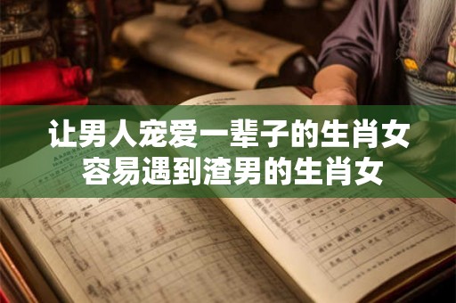 让男人宠爱一辈子的生肖女 容易遇到渣男的生肖女