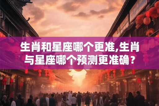 生肖和星座哪个更准,生肖与星座哪个预测更准确？