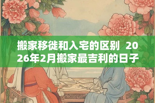 搬家移徙和入宅的区别  2026年2月搬家最吉利的日子