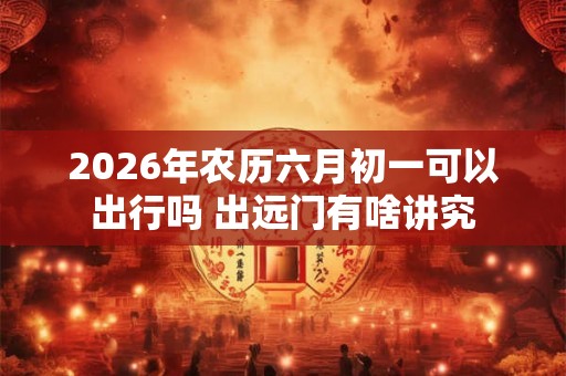 2026年农历六月初一可以出行吗 出远门有啥讲究 2026年农历六月初一可以出行吗 出远门有啥讲究
