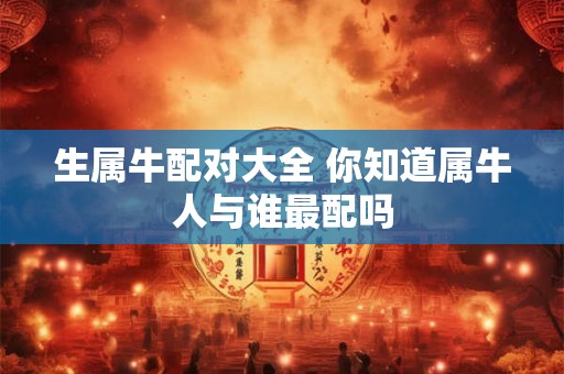 生属牛配对大全 你知道属牛人与谁最配吗