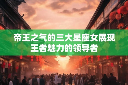 帝王之气的三大星座女展现王者魅力的领导者 帝王之气的三大星座女展现王者魅力的领导者