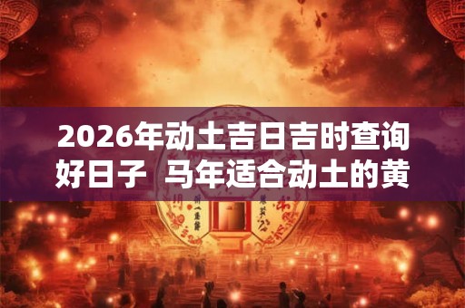 2026年动土吉日吉时查询好日子  马年适合动土的黄道吉日