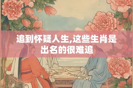 追到怀疑人生,这些生肖是出名的很难追
