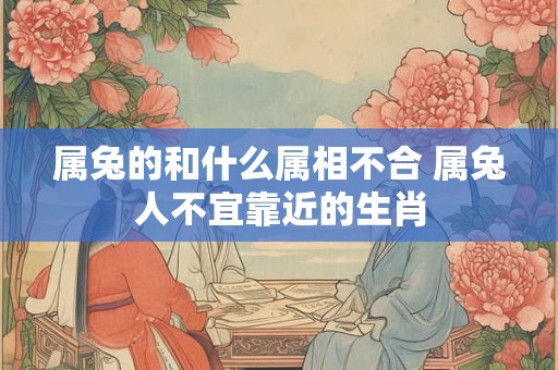 属兔的和什么属相不合 属兔人不宜靠近的生肖 属兔的和什么属相不合 属兔人不宜靠近的生肖