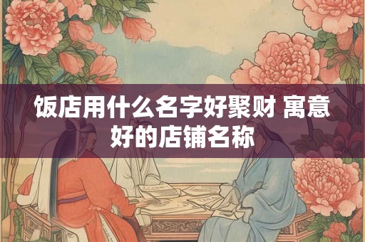 饭店用什么名字好聚财 寓意好的店铺名称 饭店用什么名字好聚财 寓意好的店铺名称