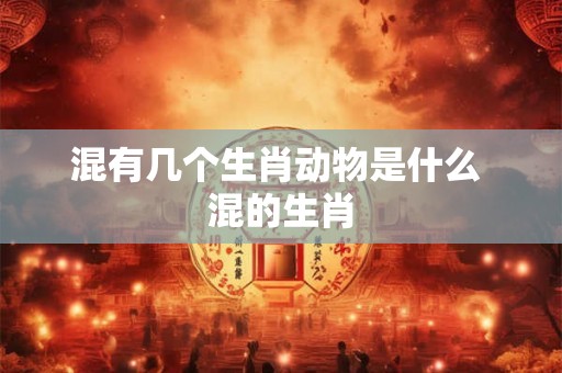 混有几个生肖动物是什么 混的生肖 混有几个生肖动物是什么 混的生肖