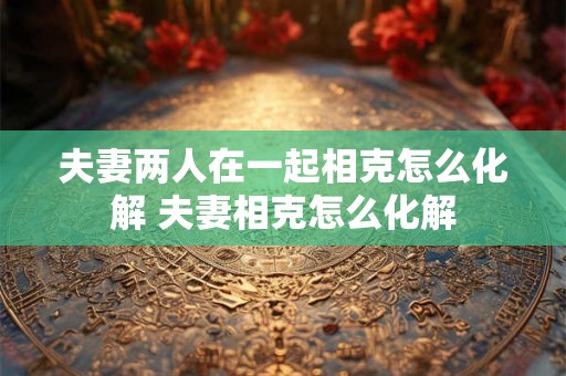 夫妻两人在一起相克怎么化解 夫妻相克怎么化解
