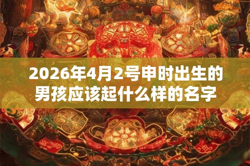 2026年4月2号申时出生的男孩应该起什么样的名字