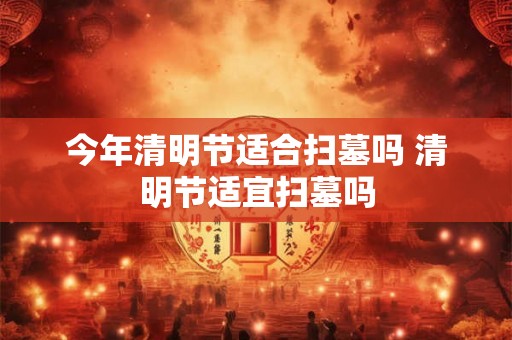 今年清明节适合扫墓吗 清明节适宜扫墓吗
