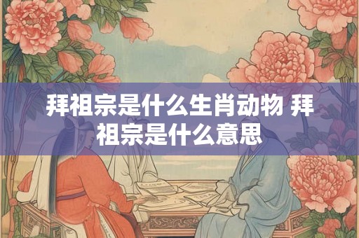 拜祖宗是什么生肖动物 拜祖宗是什么意思 拜祖宗是什么生肖动物 拜祖宗是什么意思