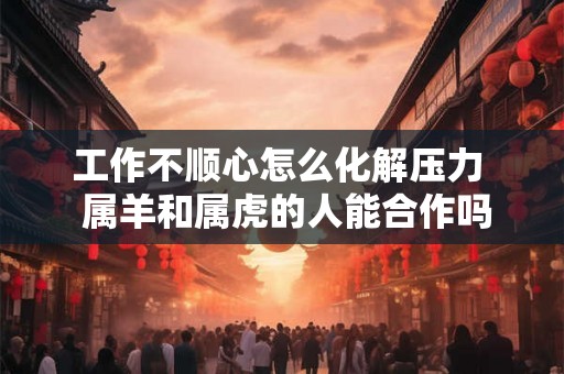 工作不顺心怎么化解压力  属羊和属虎的人能合作吗