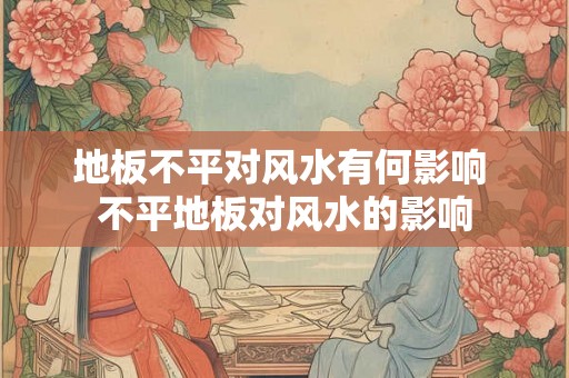 地板不平对风水有何影响 不平地板对风水的影响