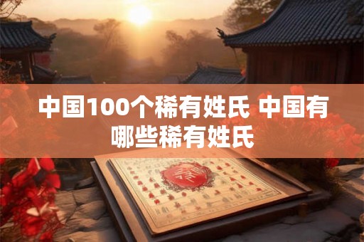 中国100个稀有姓氏 中国有哪些稀有姓氏