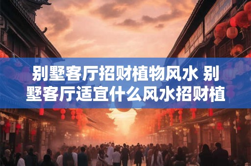 别墅客厅招财植物风水 别墅客厅适宜什么风水招财植物
