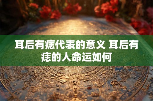 耳后有痣代表的意义 耳后有痣的人命运如何 耳后有痣代表的意义 耳后有痣的人命运如何