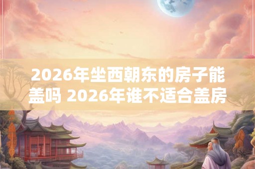 2026年坐西朝东的房子能盖吗 2026年谁不适合盖房