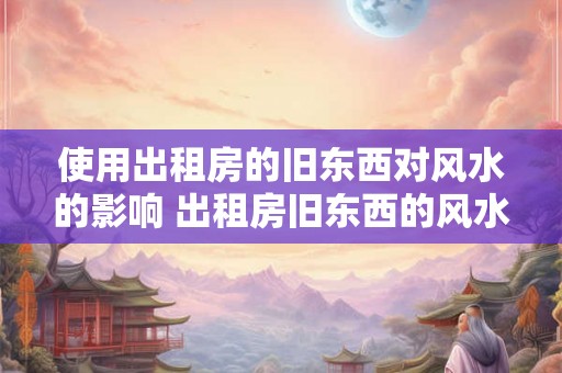 使用出租房的旧东西对风水的影响 出租房旧东西的风水影响 使用出租房的旧东西对风水的影响 出租房旧东西的风水影响