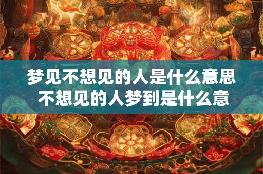 梦见不想见的人是什么意思 不想见的人梦到是什么意思