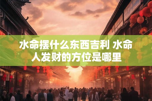 水命摆什么东西吉利 水命人发财的方位是哪里