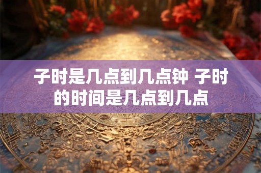 子时是几点到几点钟 子时的时间是几点到几点