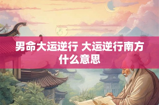 男命大运逆行 大运逆行南方什么意思 男命大运逆行 大运逆行南方什么意思