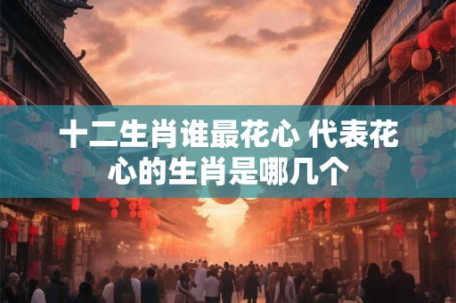 十二生肖谁最花心 代表花心的生肖是哪几个