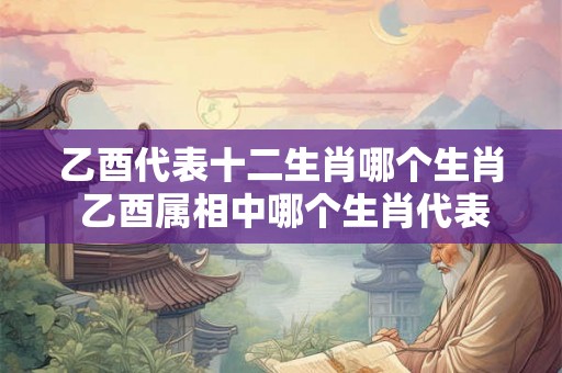 乙酉代表十二生肖哪个生肖 乙酉属相中哪个生肖代表十二生肖