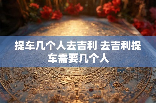 提车几个人去吉利 去吉利提车需要几个人 提车几个人去吉利 去吉利提车需要几个人