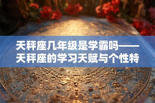 天秤座几年级是学霸吗——天秤座的学习天赋与个性特点 天秤座几年级是学霸吗——天秤座的学习天赋与个性特点