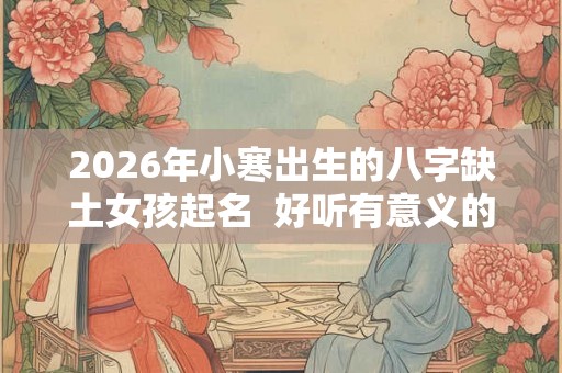 2026年小寒出生的八字缺土女孩起名  好听有意义的名字
