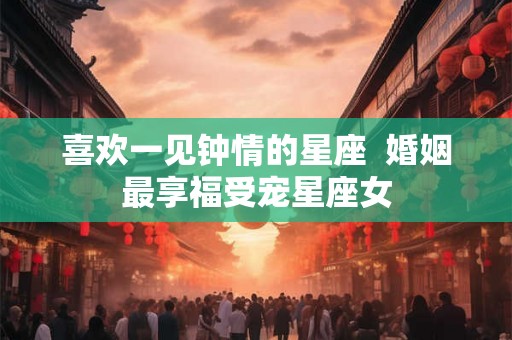 喜欢一见钟情的星座  婚姻最享福受宠星座女