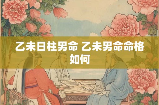 乙未日柱男命 乙未男命命格如何